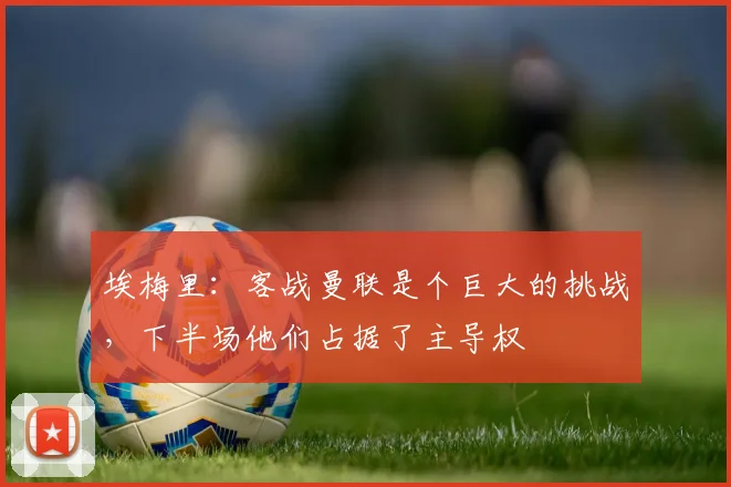 埃梅里：客战曼联是个巨大的挑战，下半场他们占据了主导权