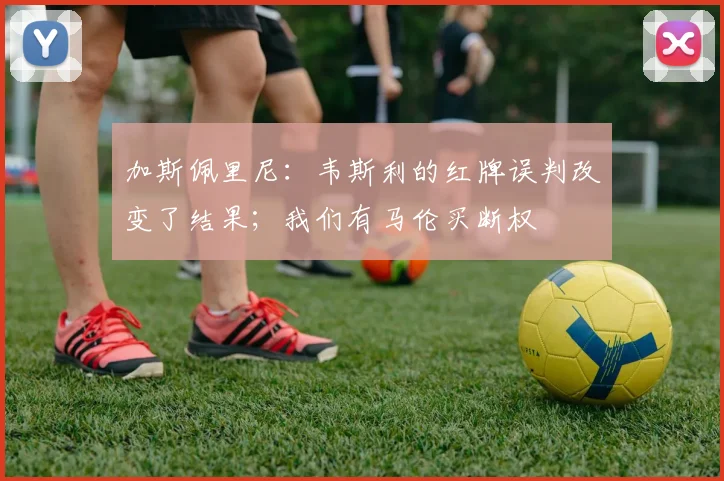 加斯佩里尼：韦斯利的红牌误判改变了结果；我们有马伦买断权