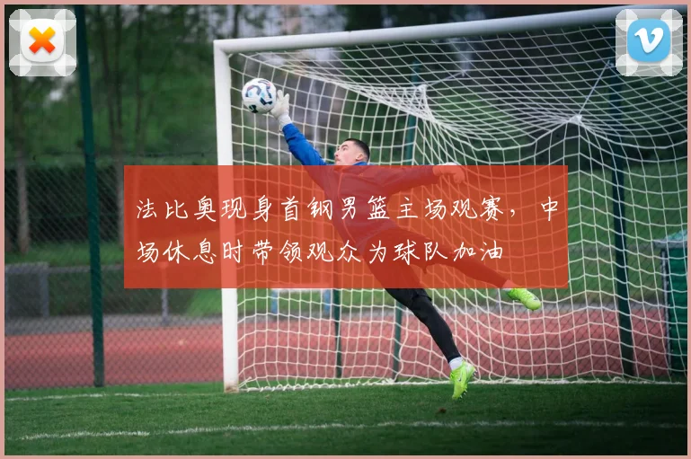 法比奥现身首钢男篮主场观赛，中场休息时带领观众为球队加油